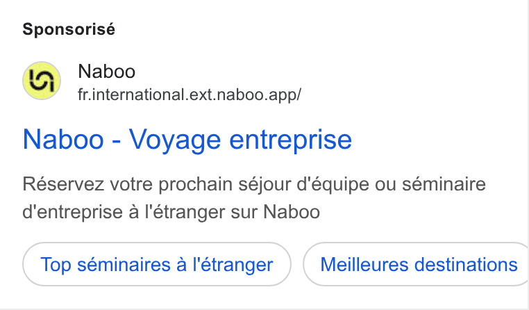 Naboo ad on Google Ads: Sponsorisé Naboo fr.international.ext.naboo.app/ Naboo - Voyage entreprise Réservez votre prochain séjour d'équipe ou séminaire d'entreprise a I'étranger sur Naboo Top séminaires a |'étranger Meilleures destinations