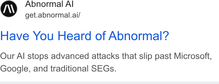 Abnormal AI ad on Google Ads: Abnormal Al get.abnormal.ai/ Have You Heard of Abnormal? Our Al stops advanced attacks that slip past Microsoft, Google, and traditional SEGs.