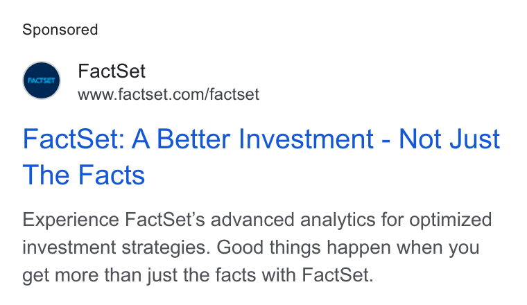 FactSet ad on Google Ads: Fact Set: A Better Investment - Not Just The Facts Experience Fact Set’s advanced analytics for optimized investment strategies. Good things happen when you get more than just the facts with Fact Set.