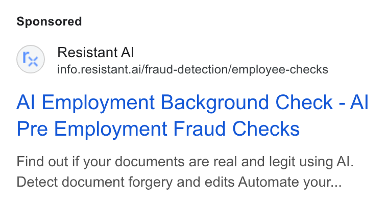 Resistant AI ad on Google Ads: Fe) Resistant Al info.resistant.ai/fraud-detection/employee-checks Al Employment Background Check - Al Pre Employment Fraud Checks Find out if your documents are real and legit using Al. Detect document forgery and edits Automate your...