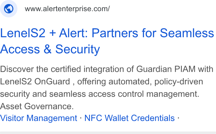Alert Enterprise ad on Google Ads: Lenel S2 + Alert: Partners for Seamless Access & Security Discover the certified integration of Guardian PIAM with Lenel S2 On Guard , offering automated, policy-driven security and seamless access control management. Asset Governance. Visitor Management - NFC Wallet Credentials -