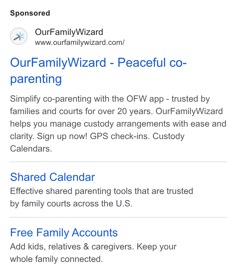 OurFamilyWizard ad on Google Ads: Our Family Wizard - Peaceful co- parenting Simplify co-parenting with the OFW app - trusted by families and courts for over 20 years. Our Family Wizard helps you manage custody arrangements with ease and clarity. Sign up now! GPS check-ins. Custody Calendars. Shared Calendar Effective shared parenting tools that are trusted by family courts across the U. S. Free Family Accounts Add kids, relatives & caregivers. Keep your whole family connected.