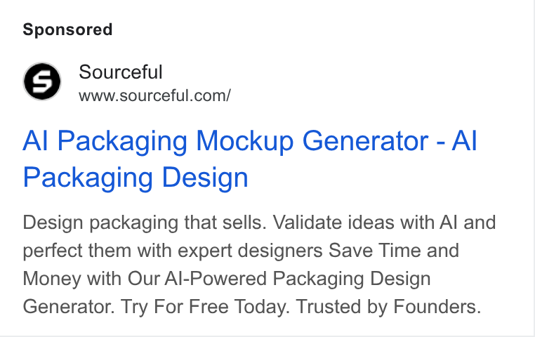 Sourceful ad on Google Ads: Al Packaging Mockup Generator - Al Packaging Design Design packaging that sells. Validate ideas with Al and perfect them with expert designers Save Time and Money with Our Al-Powered Packaging Design Generator. Try For Free Today. Trusted by Founders.