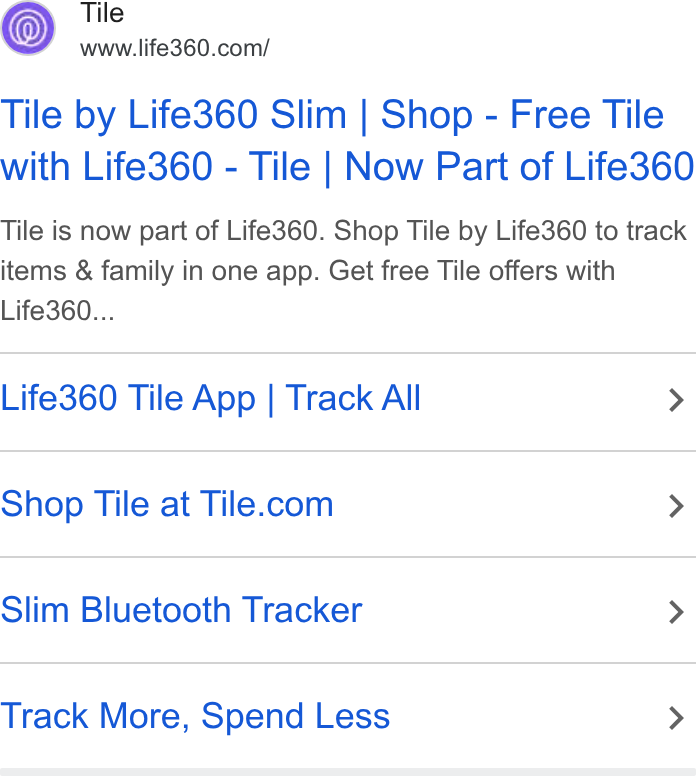 Life360 ad on Google Ads: Tile by Life360 Slim | Shop - Free Tile with Life360 - Tile | Now Part of Life360 Tile is now part of Life360. Shop Tile by Life360 to track items & family in one app. Get free Tile offers with Life360... Life360 Tile App | Track All > Shop Tile at Tile.com > Slim Bluetooth Tracker > Track More, Spend Less >