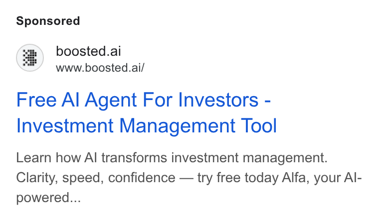 Boosted.ai ad on Google Ads: boosted.ai www.boosted.ai/ Free Al Agent For Investors - Investment Management Tool Learn how Al transforms investment management. Clarity, speed, confidence — try free today Alfa, your Al- powered...