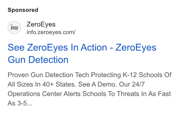 ZeroEyes ad on Google Ads: See Zero Eyes In Action - Zero Eyes Gun Detection Proven Gun Detection Tech Protecting K-12 Schools Of All Sizes In 40+ States. See A Demo. Our 24/7 Operations Center Alerts Schools To Threats In As Fast