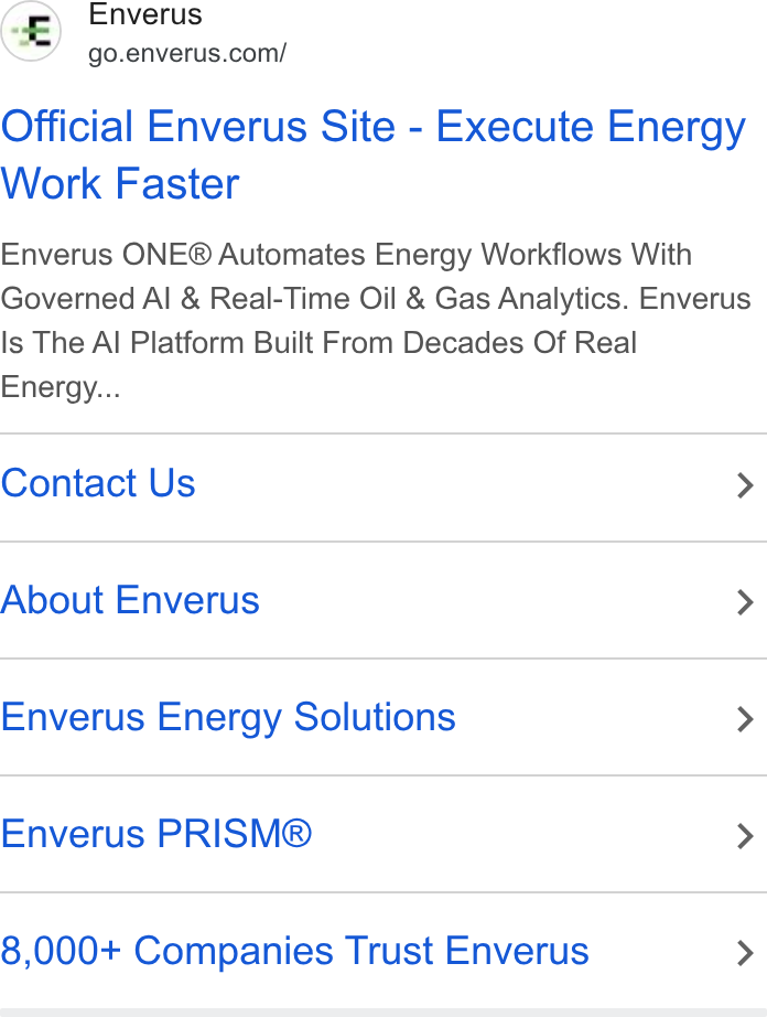 Enverus ad on Google Ads: Official Enverus Site - Execute Energy Work Faster Enverus ONE® Automates Energy Workflows With Governed Al & Real-Time Oil & Gas Analytics. Enverus Is The Al Platform Built From Decades Of Real Energy... Contact Us > About Enverus > Enverus Energy Solutions > Enverus PRISM® > 8,000+ Companies Trust Enverus >