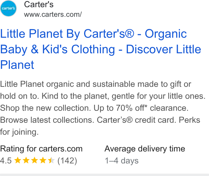 Carter's ad on Google Ads: Little Planet By Carter's® - Organic Baby & Kid's Clothing - Discover Little Planet Little Planet organic and sustainable made to gift or hold on to. Kind to the planet, gentle for your little ones. Shop the new collection. Up to 70% off* clearance. Browse latest collections. Carter’s® credit card. Perks for joining. Rating for carters.com Average delivery time 4.5 wk KK (142) 1-4 days