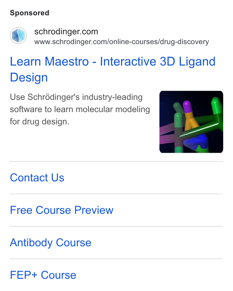 Schrödinger ad on Google Ads: www.schrodinger.com/online-courses/drug-discovery Learn Maestro - Interactive 3D Ligand Design Use Schrédinger's industry-leading software to learn molecular modeling for drug design. Contact Us Free Course Preview Antibody Course FEP+ Course