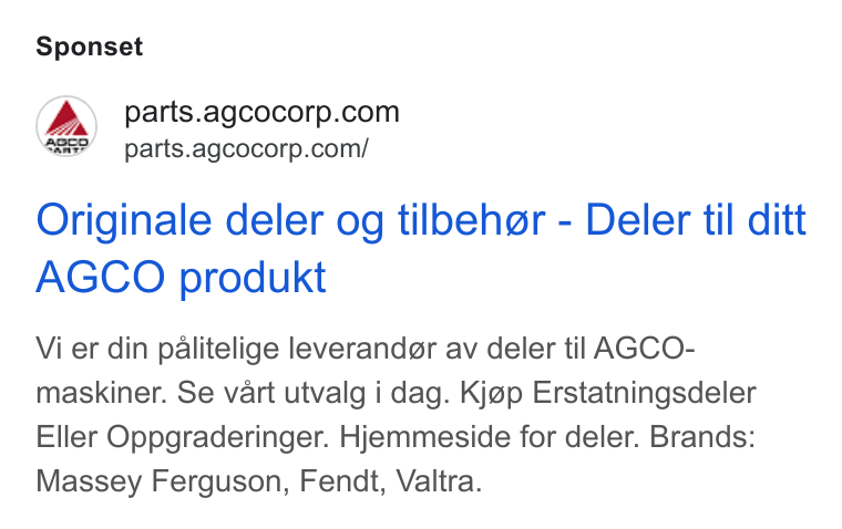 AGCO ad on Google Ads: “as” parts.agcocorp.com/ Originale deler og tilbeher - Deler til ditt AGCO produkt Vi er din palitelige leverander av deler til AGCO- maskiner. Se vart utvalg i dag. Kjap Erstatningsdeler Eller Oppgraderinger. Hjemmeside for deler. Brands: Massey Ferguson, Fendt, Valtra.