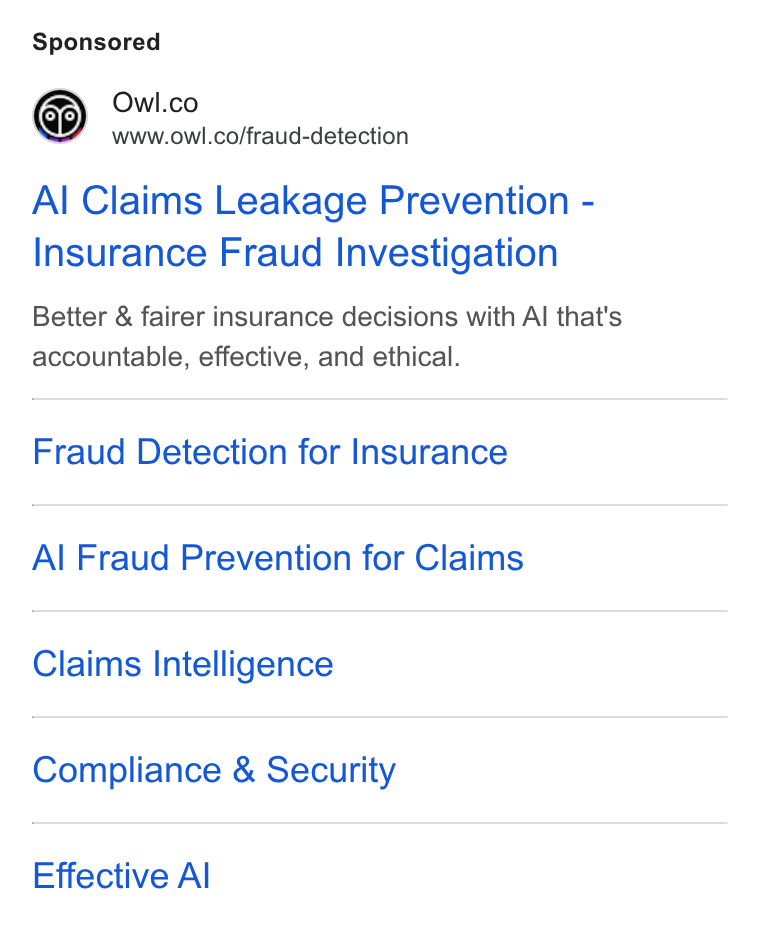 Owl.co ad on Google Ads: www.owl.co/fraud-detection Al Claims Leakage Prevention - Insurance Fraud Investigation Better & fairer insurance decisions with Al that's accountable, effective, and ethical. Fraud Detection for Insurance Al Fraud Prevention for Claims Claims Intelligence Compliance & Security Effective Al