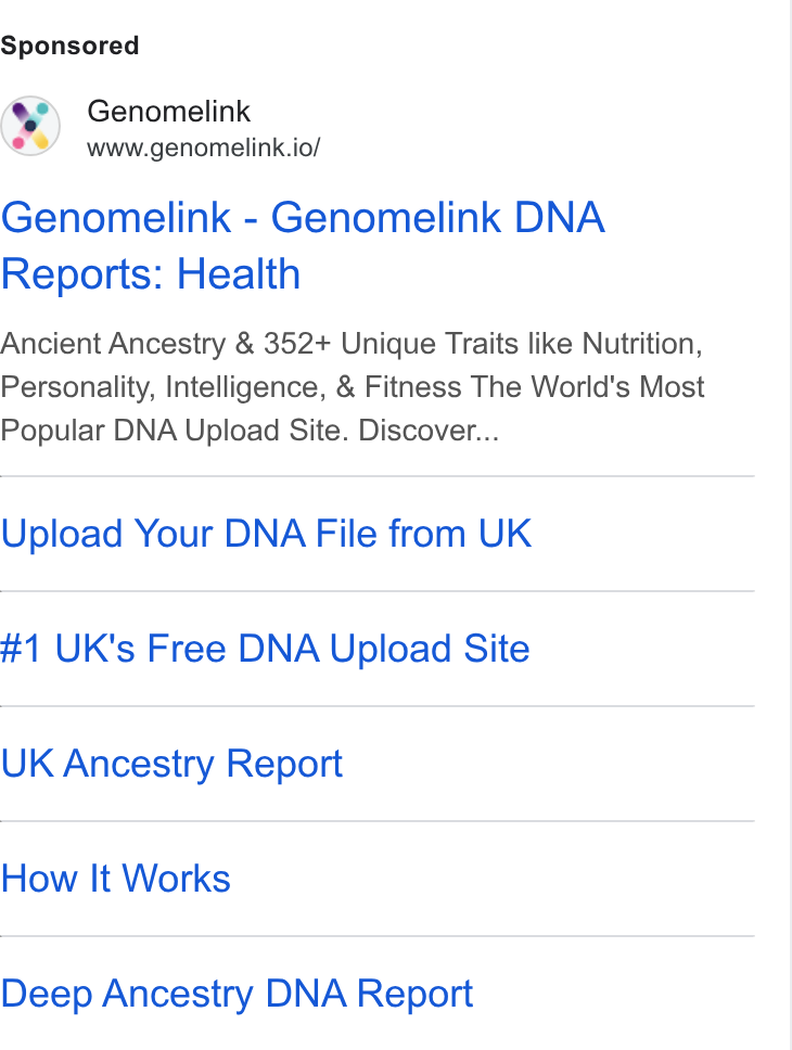 Genomelink ad on Google Ads: Genomelink www.genomelink.io/ Genomelink - Genomelink DNA Reports: Health Ancient Ancestry & 352+ Unique Traits like Nutrition, Personality, Intelligence, & Fitness The World's Most Popular DNA Upload Site. Discover... Upload Your DNA File from UK #1 UK's Free DNA Upload Site UK Ancestry Report How It Works Deep Ancestry DNA Report