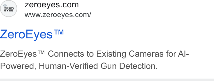 ZeroEyes ad on Google Ads: www.zeroeyes.com/ Zero Eyes™ Zero Eyes™ Connects to Existing Cameras for Al- Powered, Human-Verified Gun Detection.