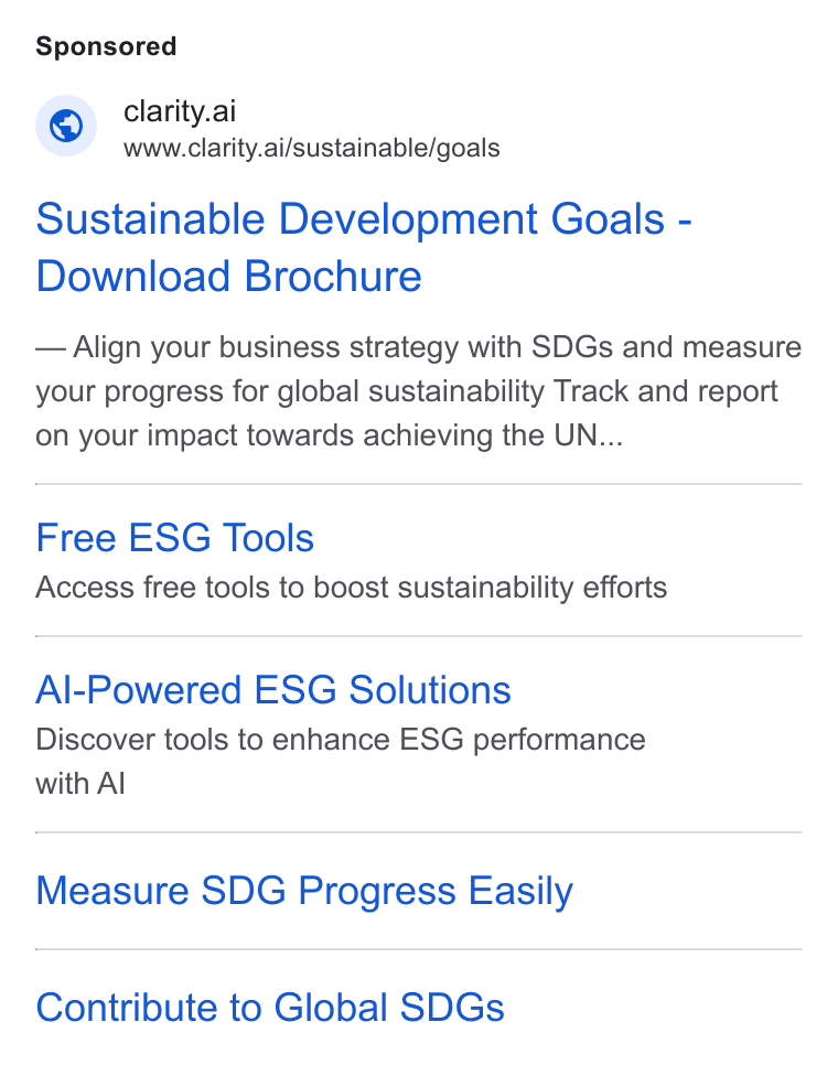 Clarity AI ad on Google Ads: © clarity.ai www.clarity.ai/sustainable/goals Sustainable Development Goals - Download Brochure Align your business strategy with SDGs and measure your progress for global sustainability Track and report on your impact towards achieving the UN... Free ESG Tools Access free tools to boost sustainability efforts Al-Powered ESG Solutions Discover tools to enhance ESG performance with Al Measure SDG Progress Easily Contribute to Global SDGs