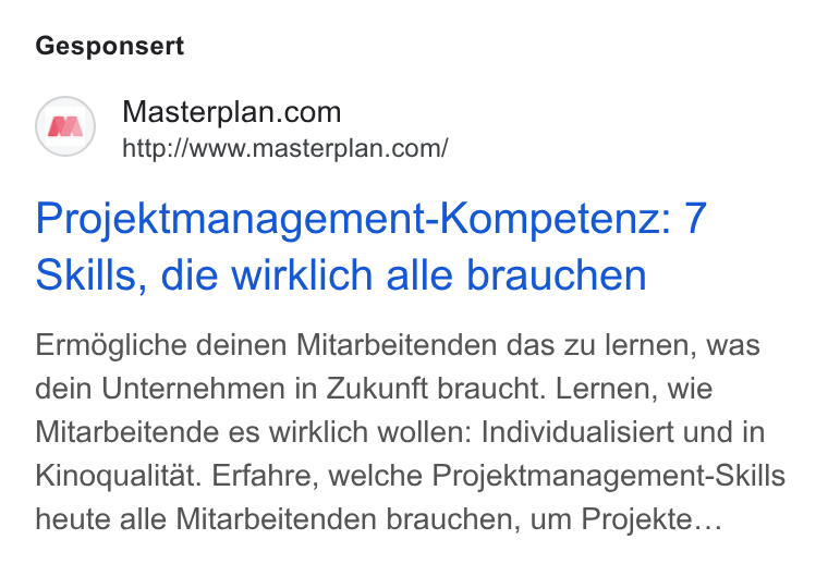 Masterplan.com ad on Google Ads: http://www.masterplan.com/ Projektmanagement-Kompetenz: 7 Skills, die wirklich alle brauchen Ermégliche deinen Mitarbeitenden das zu lernen, was dein Unternehmen in Zukunft braucht. Lernen, wie Mitarbeitende es wirklich wollen: Individualisiert und in Kinoqualitat. Erfahre, welche Projektmanagement-Skills heute alle Mitarbeitenden brauchen, um Projekte...