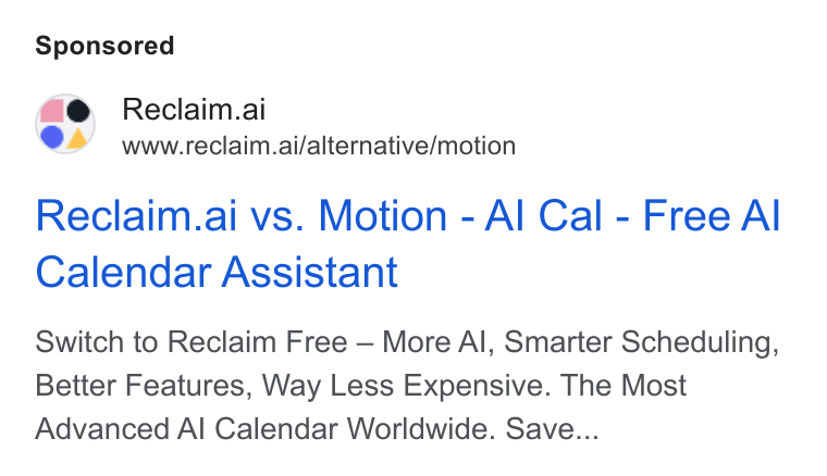Reclaim.ai ad on Google Ads: Reclaim.ai Ons www.reclaim.ai/alternative/motion Reclaim.ai vs. Motion - Al Cal - Free Al Calendar Assistant Switch to Reclaim Free — More Al, Smarter Scheduling, Better Features, Way Less Expensive. The Most Advanced Al Calendar Worldwide. Save...