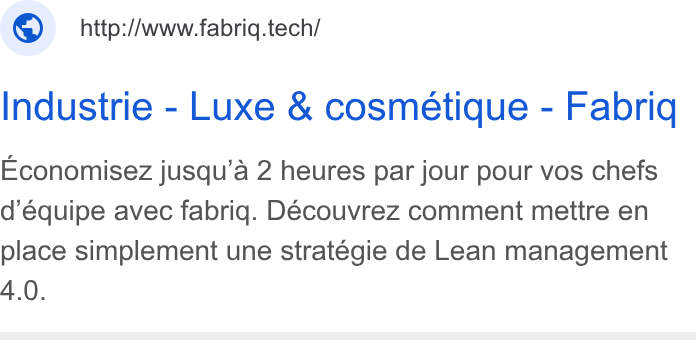 fabriq ad on Google Ads: © http://www.fabriq.tech/ Industrie - Luxe & cosmetique - Fabriq Economisez jusqu’a 2 heures par jour pour vos chefs d’équipe avec fabrig. Découvrez comment mettre en place simplement une stratégie de Lean management