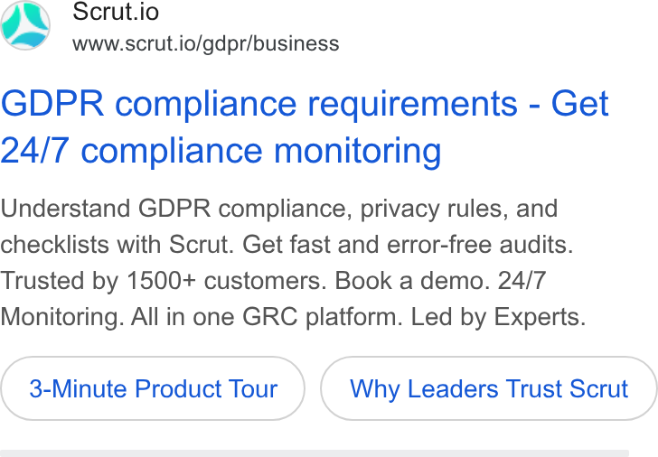 Scrut Automation ad on Google Ads: Scrut.io www.scrut.io/gdpr/business GDPR compliance requirements - Get 24/7 compliance monitoring Understand GDPR compliance, privacy rules, and checklists with Scrut. Get fast and error-free audits. Trusted by 1500+ customers. Book a demo. 24/7 Monitoring. All in one GRC platform. Led by Experts. 3-Minute Product Tour Why Leaders Trust Scrut