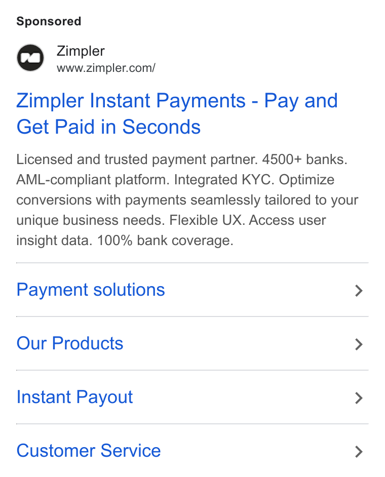 Zimpler ad on Google Ads: Zimpler Instant Payments - Pay and Get Paid in Seconds Licensed and trusted payment partner. 4500+ banks. AML-compliant platform. Integrated KYC. Optimize conversions with payments seamlessly tailored to your unique business needs. Flexible UX. Access user insight data. 100% bank coverage. Payment solutions > Our Products > Instant Payout > Customer Service >