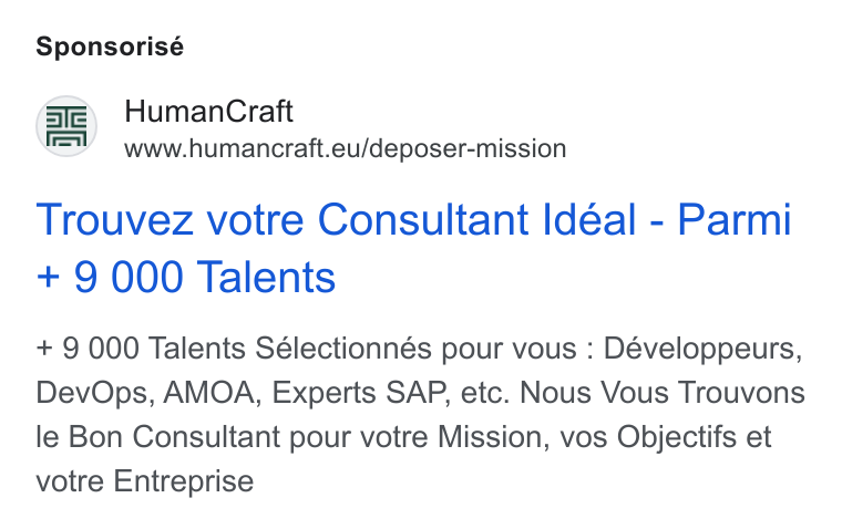 HumanCraft ad on Google Ads: Sponsorisé Human Craft www.humancraft.eu/deposer-mission Trouvez votre Consultant Idéal - Parmi + 9 000 Talents + 9 000 Talents Sélectionnés pour vous : Développeurs, Dev Ops, AMOA, Experts SAP, etc. Nous Vous Trouvons le Bon Consultant pour votre Mission, vos Objectifs et votre Entreprise
