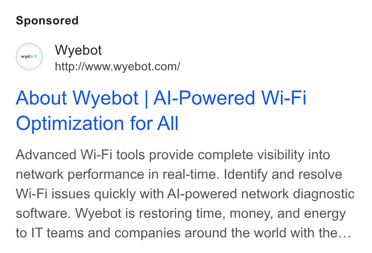 Wyebot ad on Google Ads: About Wyebot | Al-Powered Wi-Fi Optimization for All Advanced Wi-Fi tools provide complete visibility into network performance in real-time. Identify and resolve Wi-Fi issues quickly with Al-powered network diagnostic software. Wyebot is restoring time, money, and energy to IT teams and companies around the world with the...