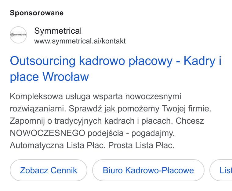 symmetrical.ai ad on Google Ads: Sponsorowane gy Symmetrical www.symmetrical.ai/kontakt Outsourcing kadrowo ptacowy - Kadry i ptace Wroctaw Kompleksowa ustuga wsparta nowoczesnymi rozwiazaniami. Sprawdz jak pomozemy Twojej firmie. Zapomnij o tradycyjnych kadrach i placach. Chcesz NOWOCZESNEGO podejscia - pogadajmy. Automatyczna Lista Plac. Prosta Lista Ptac. Zobacz Cennik Biuro Kadrowo-Placowe ( List