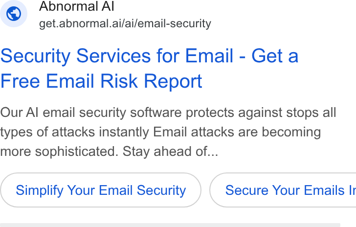 Abnormal AI ad on Google Ads: Abnormal Al get.abnormal.ai/ai/email-security security Services for Email - Get a Free Email Risk Report Our Al email security software protects against stops alll types of attacks instantly Email attacks are becoming more sophisticated. Stay ahead of... Simplify Your Email Security } ( Secure Your Emails Ir