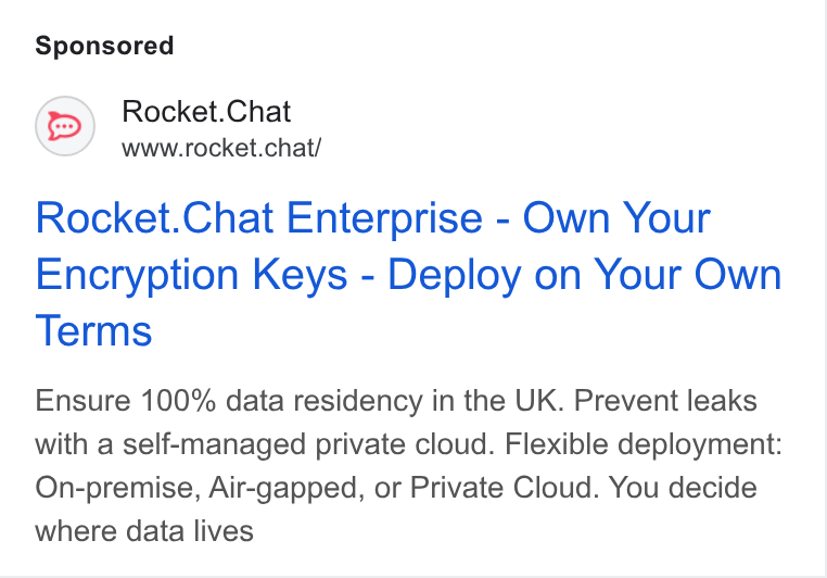 Rocket.Chat ad on Google Ads: Rocket. Chat www.rocket.chat/ Rocket. Chat Enterprise - Own Your Encryption Keys - Deploy on Your Own Terms Ensure 100% data residency in the UK. Prevent leaks with a self-managed private cloud. Flexible deployment: On-premise, Air-gapped, or Private Cloud. You decide where data lives