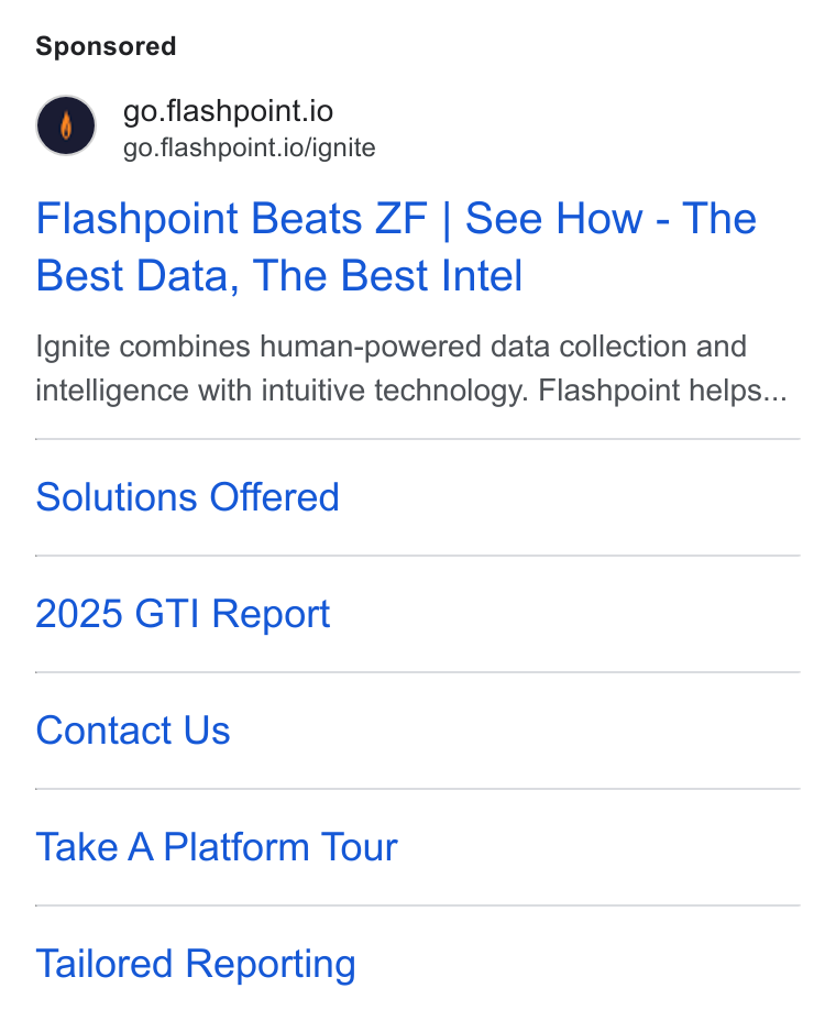 Flashpoint ad on Google Ads: go.flashpoint.io go.flashpoint.io/ignite Flashpoint Beats ZF | See How - The Best Data, The Best Intel Ignite combines human-powered data collection and intelligence with intuitive technology. Flashpoint helps... Solutions Offered 2025 GTI Report Contact Us Take A Platform Tour Tailored Reporting