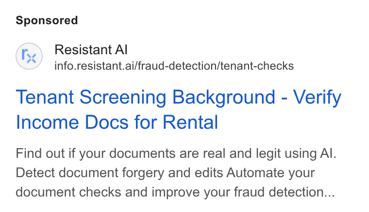 Resistant AI ad on Google Ads: Fe) Resistant Al info.resistant.ai/fraud-detection/tenant-checks Tenant Screening Background - Verify Income Docs for Rental Find out if your documents are real and legit using Al. Detect document forgery and edits Automate your document checks and improve your fraud detection...