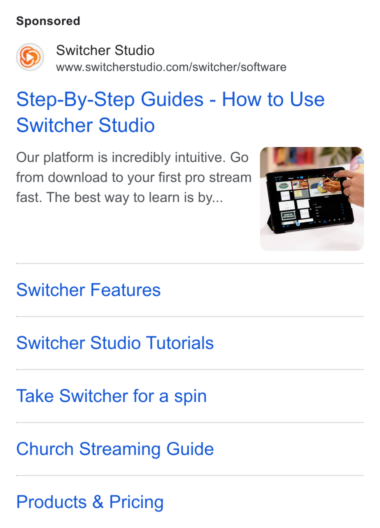 Switcher ad on Google Ads: Step-By-Step Guides - How to Use Switcher Studio Our platform is incredibly intuitive. Go from download to your first pro stream fast. The best way to learn is by... Switcher Features Switcher Studio Tutorials Take Switcher for a spin Church Streaming Guide Products & Pricing