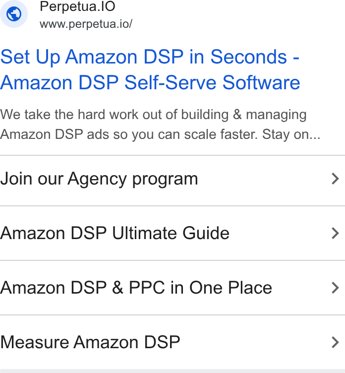 Perpetua ad on Google Ads: 7 © Perpetua.l O www.perpetua.io/ Set Up Amazon DSP in Seconds - Amazon DSP Self-Serve Software We take the hard work out of building & managing Amazon DSP ads so you can scale faster. Stay on... Join our Agency program > Amazon DSP Ultimate Guide > Amazon DSP & PPC in One Place > Measure Amazon DSP >