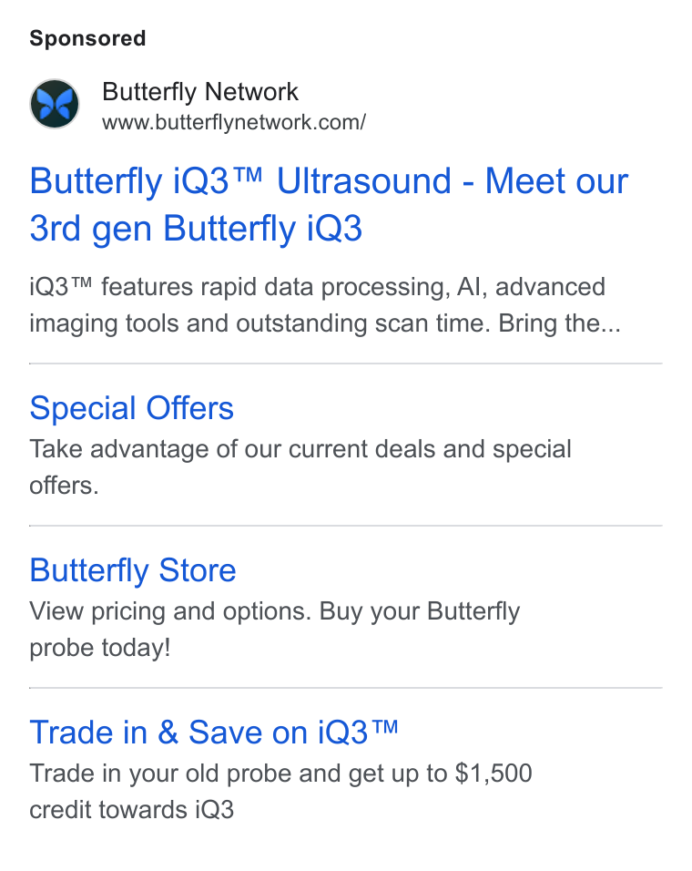 Butterfly Network ad on Google Ads: Butterfly i Q3™ Ultrasound - Meet our 3rd gen Butterfly i Q3 i Q3™ features rapid data processing, Al, advanced imaging tools and outstanding scan time. Bring the... Special Offers Take advantage of our current deals and special offers. Butterfly Store View pricing and options. Buy your Butterfly probe today! Trade in & Save on i Q3™ Trade in your old probe and get up to $1,500 credit towards i Q3