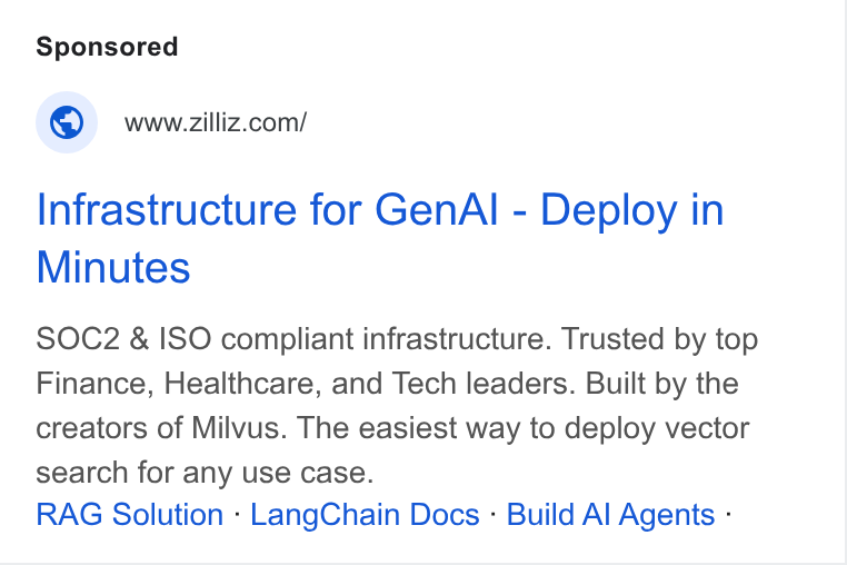 Zilliz ad on Google Ads: Infrastructure for Gen Al - Deploy in Minutes SOC2 & ISO compliant infrastructure. Trusted by top Finance, Healthcare, and Tech leaders. Built by the creators of Milvus. The easiest way to deploy vector search for any use case. RAG Solution - Lang Chain Docs - Build Al Agents -