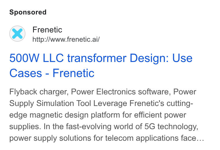 Frenetic ad on Google Ads: Frenetic http://www.frenetic.ai/ 500W LLC transformer Design: Use Cases - Frenetic Flyback charger, Power Electronics software, Power Supply Simulation Tool Leverage Frenetic's cutting- edge magnetic design platform for efficient power supplies. In the fast-evolving world of 5G technology, power supply solutions for telecom applications face...