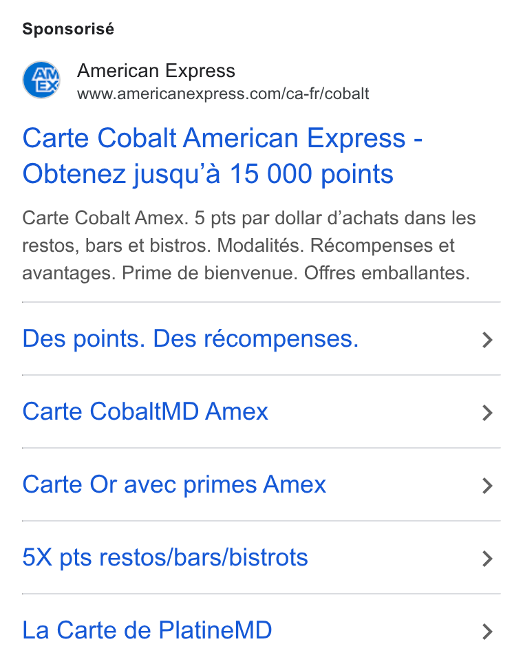 American Express ad on Google Ads: Sponsorisé Carte Cobalt American Express - Obtenez jusqu’a 15 000 points Carte Cobalt Amex. 5 pts par dollar d’achats dans les restos, bars et bistros. Modalités. Récompenses et avantages. Prime de bienvenue. Offres emballantes. Des points. Des récompenses. Carte Cobalt WD Amex Carte Or avec primes Amex 5X pts restos/bars/bistrots La Carte de Platine MD