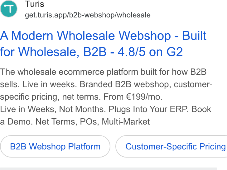 Turis ad on Google Ads: Turis get.turis.app/b2b-webshop/wholesale A Modern Wholesale Webshop - Built for Wholesale, B2B - 4.8/5 on G2 The wholesale ecommerce platform built for how B2B sells. Live in weeks. Branded B2B webshop, customer- specific pricing, net terms. From €199/mo. Live in Weeks, Not Months. Plugs Into Your ERP. Book a Demo. Net Terms, POs, Multi-Market B2B Webshop Platform ) ( Customer-Specific Pricing