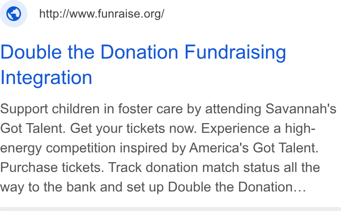 Funraise ad on Google Ads: Double the Donation Fundraising Integration Support children in foster care by attending Savannah's Got Talent. Get your tickets now. Experience a high- energy competition inspired by America's Got Talent. Purchase tickets. Track donation match status all the way to the bank and set up Double the Donation...