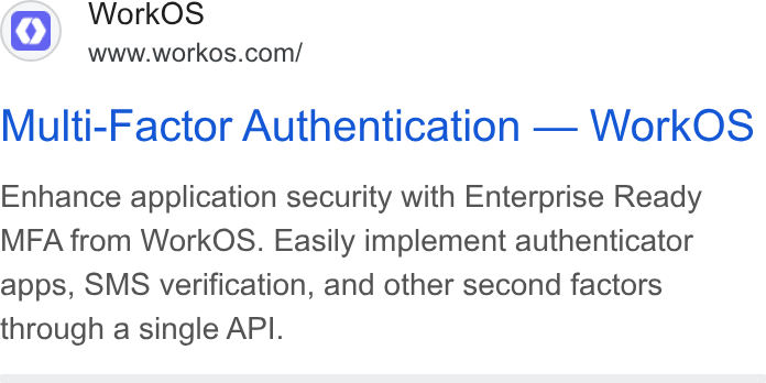 WorkOS ad on Google Ads: Multi-Factor Authentication — Work OS Enhance application security with Enterprise Ready MFA from Work OS. Easily implement authenticator apps, SMS verification, and other second factors through a single API.