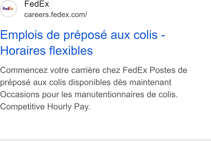 FedEx ad on Google Ads: Emplois de prepose aux colis - Horaires flexibles Commencez votre carriére chez Fed Ex Postes de préposé aux colis disponibles dés maintenant Occasions pour les manutentionnaires de colis. Competitive Hourly Pay.