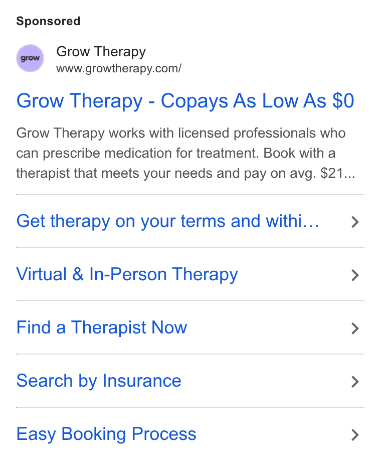 Grow Therapy ad on Google Ads: Grow Therapy - Copays As Low As $0 Grow Therapy works with licensed professionals who can prescribe medication for treatment. Book with a therapist that meets your needs and pay on avg. $21... Get therapy on your terms and withi... > Virtual & In-Person Therapy > Find a Therapist Now > Search by Insurance > Easy Booking Process >