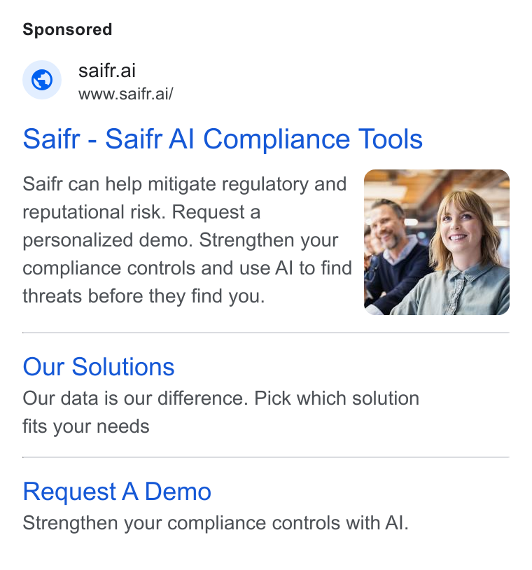 Saifr ad on Google Ads: “@— saifr.ai Www. saifr.ai/ Saifr - Saifr Al Compliance Tools Saifr can help mitigate regulatory and reputational risk. Request a personalized demo. Strengthen your a compliance controls and use Al to find threats before they find you. Our Solutions Our data is our difference. Pick which solution fits your needs Request A Demo Strengthen your compliance controls with Al.