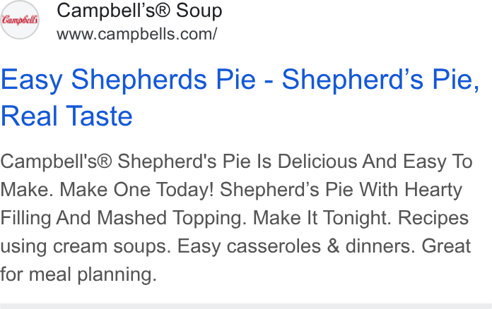 Campbell Soup ad on Google Ads: Easy Shepherds Pie - Shepherd’s Pie, Real Taste Campbell's® Shepherd's Pie Is Delicious And Easy To Make. Make One Today! Shepherd’s Pie With Hearty Filling And Mashed Topping. Make It Tonight. Recipes using cream soups. Easy casseroles & dinners. Great for meal planning.