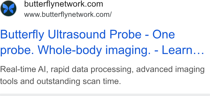 Butterfly Network ad on Google Ads: www.butterflynetwork.com/ Butterfly Ultrasound Probe - One probe. Whole-body imaging. - Learn... Real-time Al, rapid data processing, advanced imaging tools and outstanding scan time.