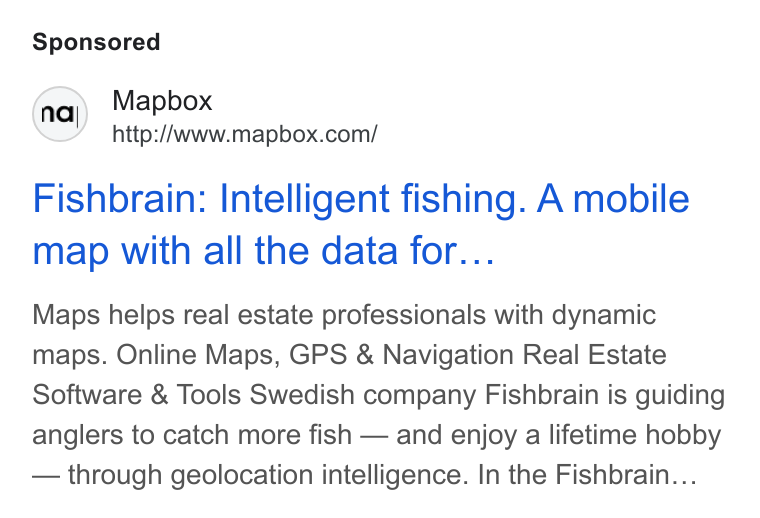 Mapbox ad on Google Ads: Fishbrain: Intelligent fishing. A mobile map with all the data for... Maps helps real estate professionals with dynamic maps. Online Maps, GPS & Navigation Real Estate Software & Tools Swedish company Fishbrain is guiding anglers to catch more fish — and enjoy a lifetime hobby — through geolocation intelligence. In the Fishbrain...