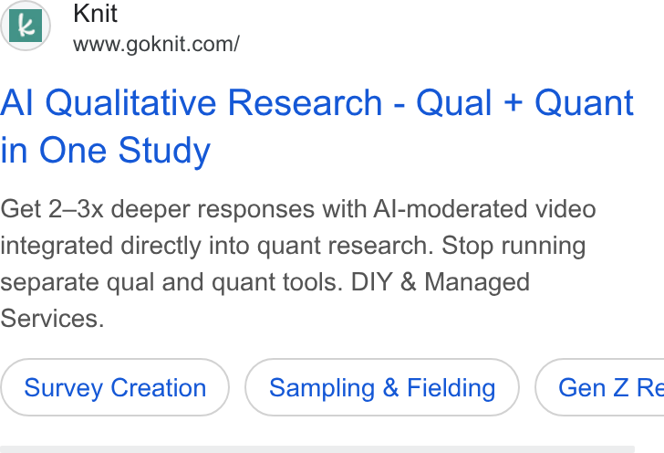 Knit ad on Google Ads: Al Qualitative Research - Qual + Quant in One Study Get 2—3x deeper responses with Al-moderated video integrated directly into quant research. Stop running separate qual and quant tools. DIY & Managed Services. Survey Creation Sampling & Fielding ) ( Gen Z Re