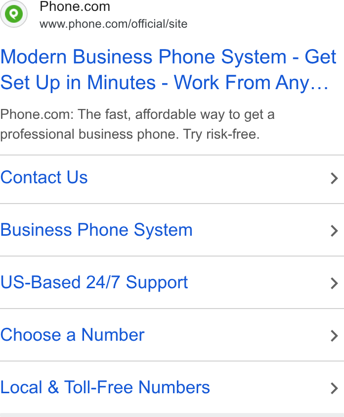 Phone.com ad on Google Ads: www.phone.com/official/site Modern Business Phone System - Get set Up in Minutes - Work From Any... Phone.com: The fast, affordable way to get a professional business phone. Try risk-free. Contact Us > Business Phone System > US-Based 24/7 Support > Choose a Number > Local & Toll-Free Numbers >
