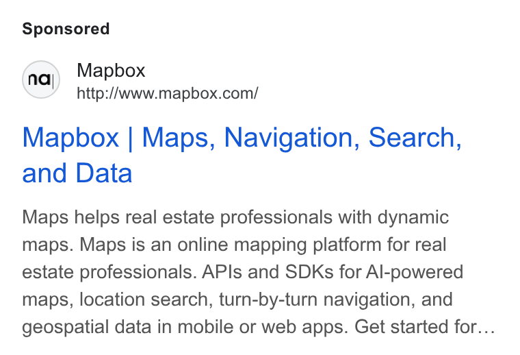 Mapbox ad on Google Ads: Mapbox | Maps, Navigation, Search, and Data Maps helps real estate professionals with dynamic maps. Maps is an online mapping platform for real estate professionals. APIs and SDKs for Al-powered maps, location search, turn-by-turn navigation, and geospatial data in mobile or web apps. Get started for...