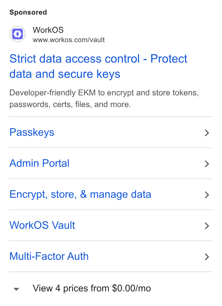 WorkOS ad on Google Ads: Strict data access control - Protect data and secure keys Developer-friendly EKM to encrypt and store tokens, passwords, certs, files, and more. Passkeys Admin Portal Encrypt, store, & manage data Work OS Vault Multi-Factor Auth View 4 prices from $0.00/mo