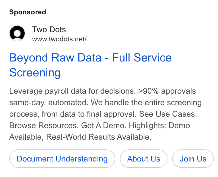 Two Dots ad on Google Ads: Beyond Raw Data - Full Service Screening Leverage payroll data for decisions. >90% approvals same-day, automated. We handle the entire screening process, from data to final approval. See Use Cases. Browse Resources. Get A Demo. Highlights: Demo Available, Real-World Results Available. Document Understanding About Us